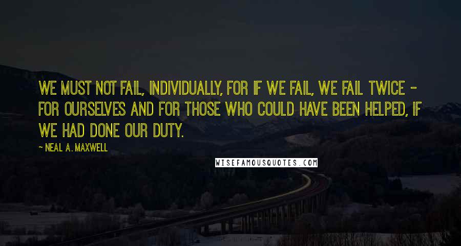 Neal A. Maxwell Quotes: We must not fail, individually, for if we fail, we fail twice - for ourselves and for those who could have been helped, if we had done our duty.