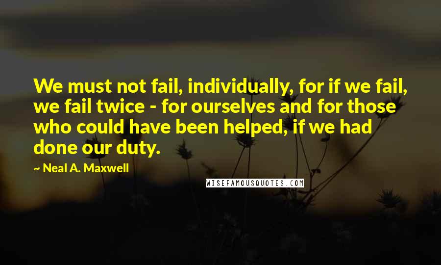 Neal A. Maxwell Quotes: We must not fail, individually, for if we fail, we fail twice - for ourselves and for those who could have been helped, if we had done our duty.