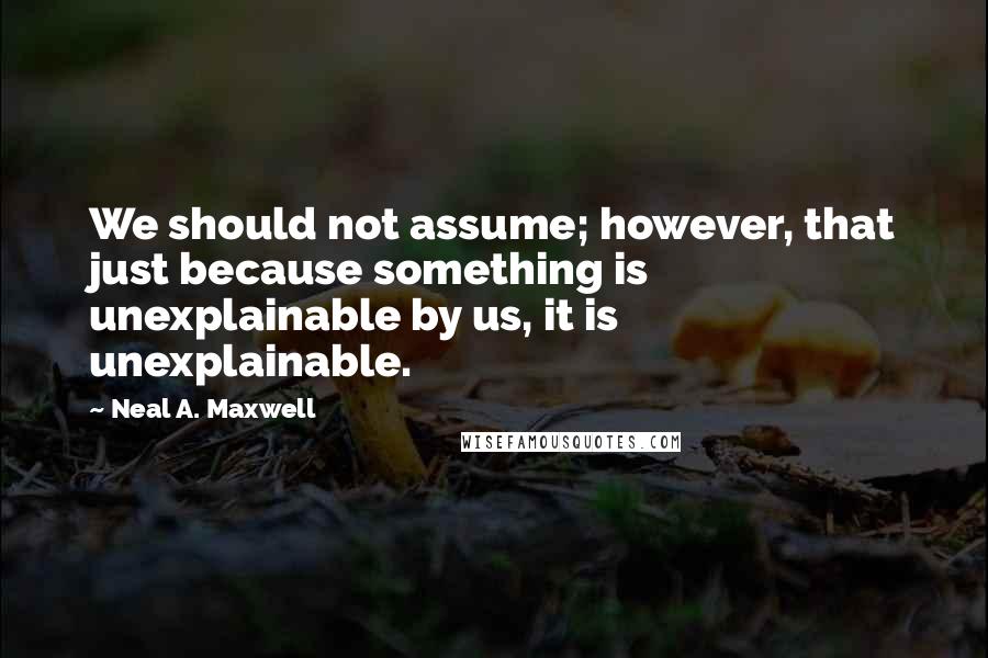 Neal A. Maxwell Quotes: We should not assume; however, that just because something is unexplainable by us, it is unexplainable.