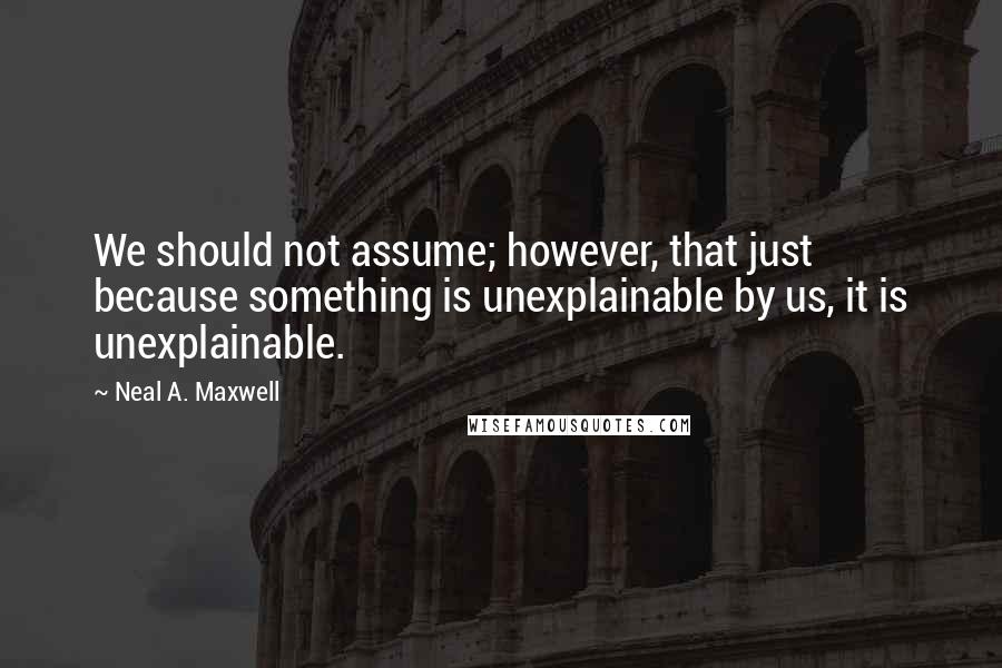 Neal A. Maxwell Quotes: We should not assume; however, that just because something is unexplainable by us, it is unexplainable.