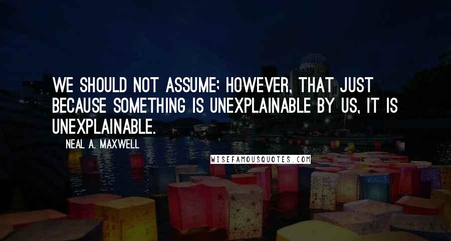 Neal A. Maxwell Quotes: We should not assume; however, that just because something is unexplainable by us, it is unexplainable.