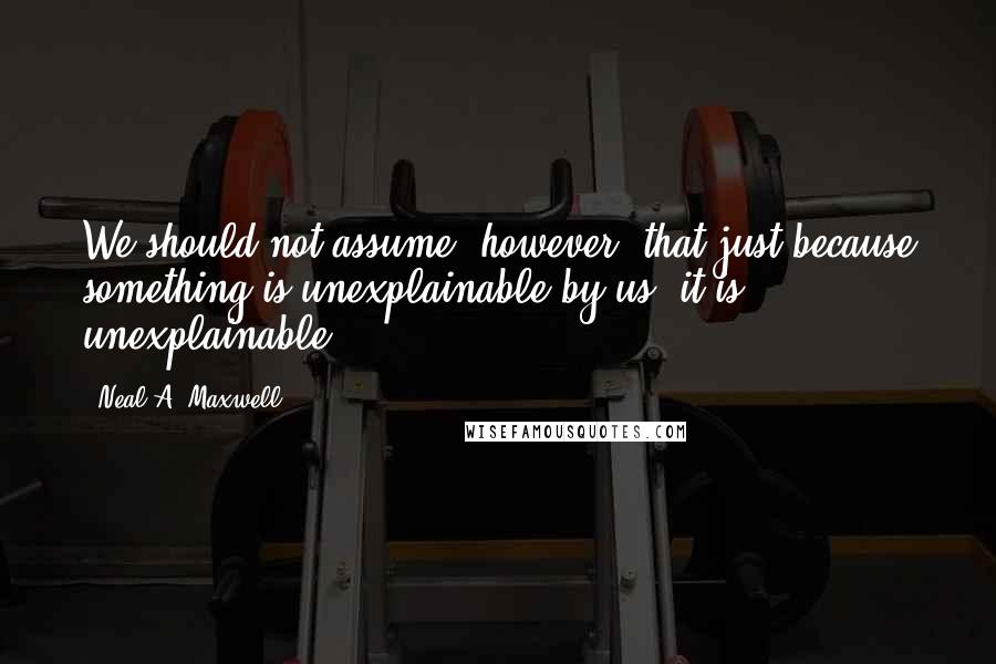 Neal A. Maxwell Quotes: We should not assume; however, that just because something is unexplainable by us, it is unexplainable.