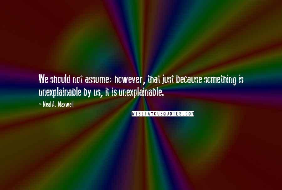 Neal A. Maxwell Quotes: We should not assume; however, that just because something is unexplainable by us, it is unexplainable.