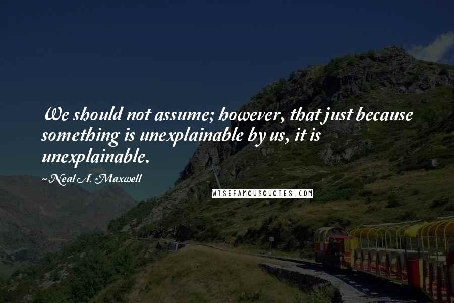 Neal A. Maxwell Quotes: We should not assume; however, that just because something is unexplainable by us, it is unexplainable.