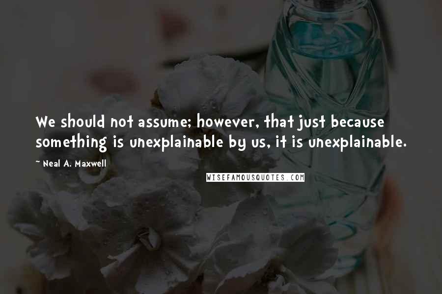 Neal A. Maxwell Quotes: We should not assume; however, that just because something is unexplainable by us, it is unexplainable.