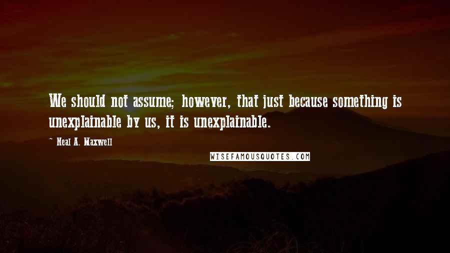 Neal A. Maxwell Quotes: We should not assume; however, that just because something is unexplainable by us, it is unexplainable.