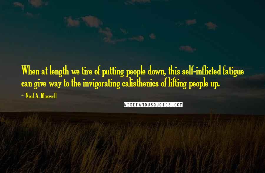 Neal A. Maxwell Quotes: When at length we tire of putting people down, this self-inflicted fatigue can give way to the invigorating calisthenics of lifting people up.