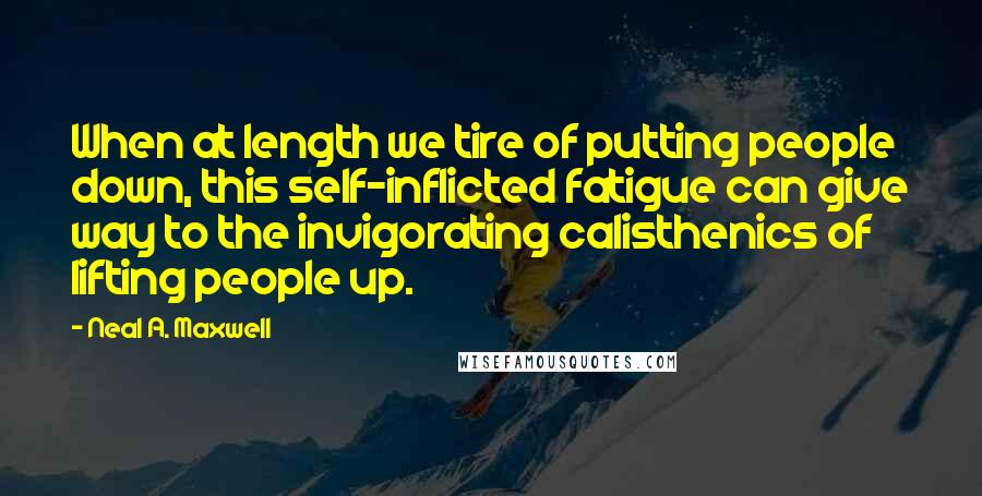 Neal A. Maxwell Quotes: When at length we tire of putting people down, this self-inflicted fatigue can give way to the invigorating calisthenics of lifting people up.