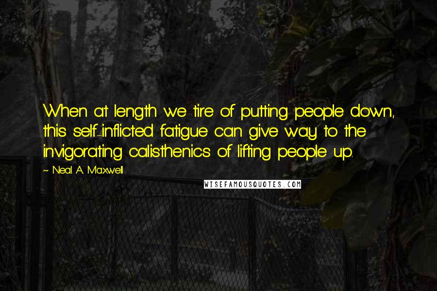 Neal A. Maxwell Quotes: When at length we tire of putting people down, this self-inflicted fatigue can give way to the invigorating calisthenics of lifting people up.