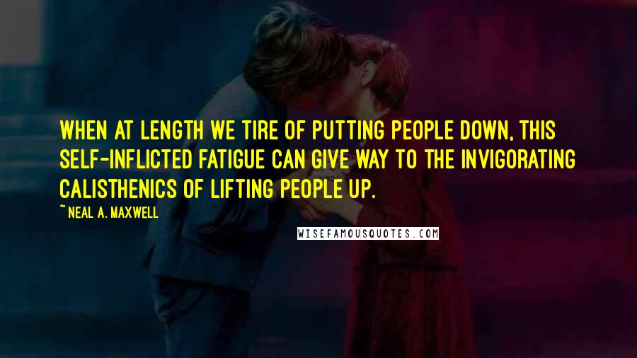 Neal A. Maxwell Quotes: When at length we tire of putting people down, this self-inflicted fatigue can give way to the invigorating calisthenics of lifting people up.