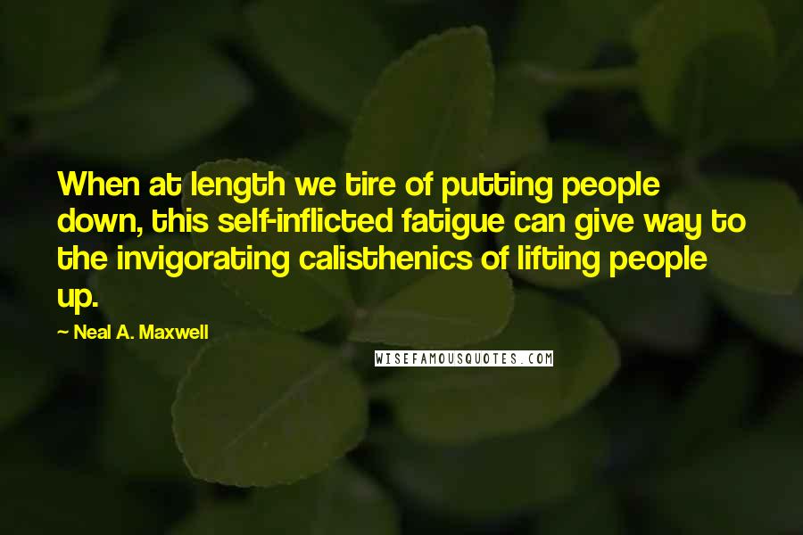 Neal A. Maxwell Quotes: When at length we tire of putting people down, this self-inflicted fatigue can give way to the invigorating calisthenics of lifting people up.