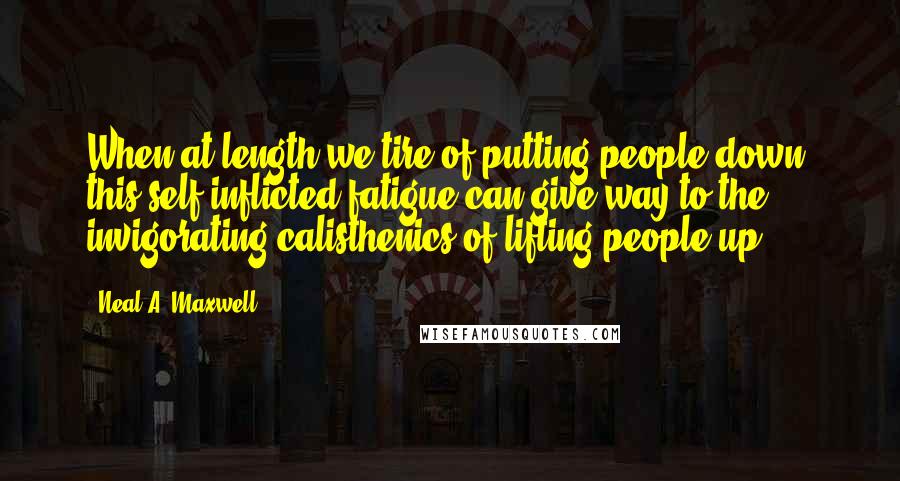 Neal A. Maxwell Quotes: When at length we tire of putting people down, this self-inflicted fatigue can give way to the invigorating calisthenics of lifting people up.