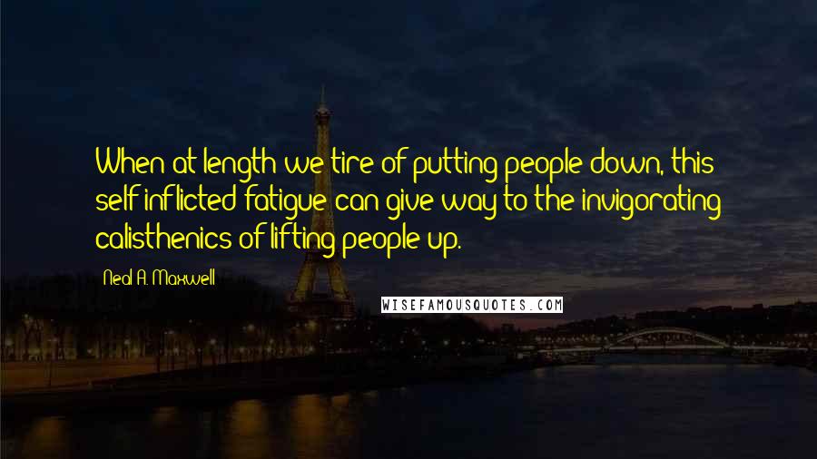 Neal A. Maxwell Quotes: When at length we tire of putting people down, this self-inflicted fatigue can give way to the invigorating calisthenics of lifting people up.