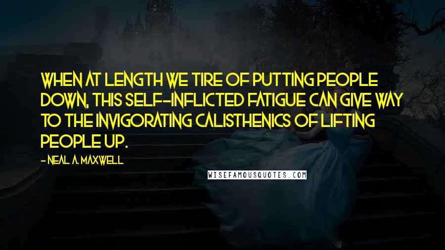 Neal A. Maxwell Quotes: When at length we tire of putting people down, this self-inflicted fatigue can give way to the invigorating calisthenics of lifting people up.