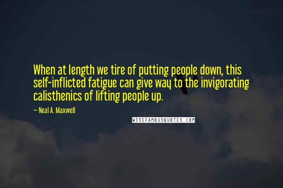 Neal A. Maxwell Quotes: When at length we tire of putting people down, this self-inflicted fatigue can give way to the invigorating calisthenics of lifting people up.