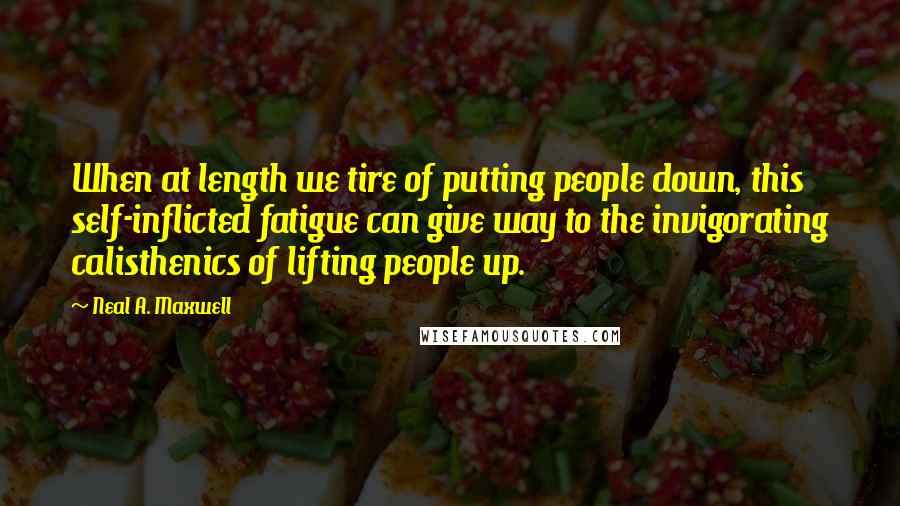 Neal A. Maxwell Quotes: When at length we tire of putting people down, this self-inflicted fatigue can give way to the invigorating calisthenics of lifting people up.