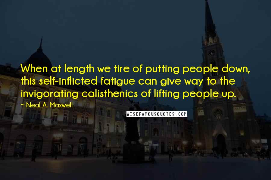 Neal A. Maxwell Quotes: When at length we tire of putting people down, this self-inflicted fatigue can give way to the invigorating calisthenics of lifting people up.