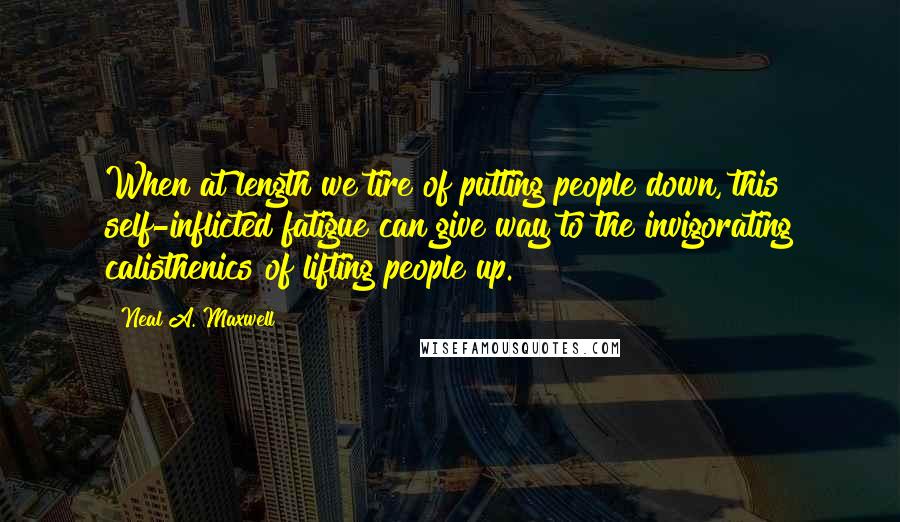 Neal A. Maxwell Quotes: When at length we tire of putting people down, this self-inflicted fatigue can give way to the invigorating calisthenics of lifting people up.