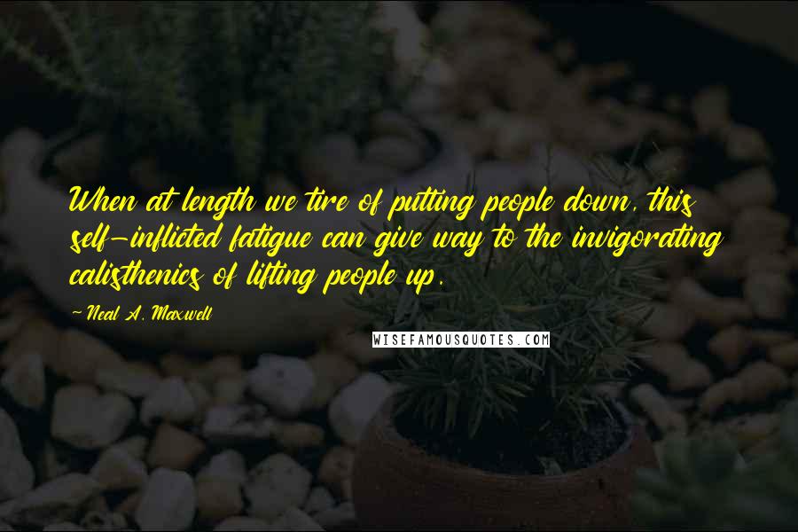 Neal A. Maxwell Quotes: When at length we tire of putting people down, this self-inflicted fatigue can give way to the invigorating calisthenics of lifting people up.