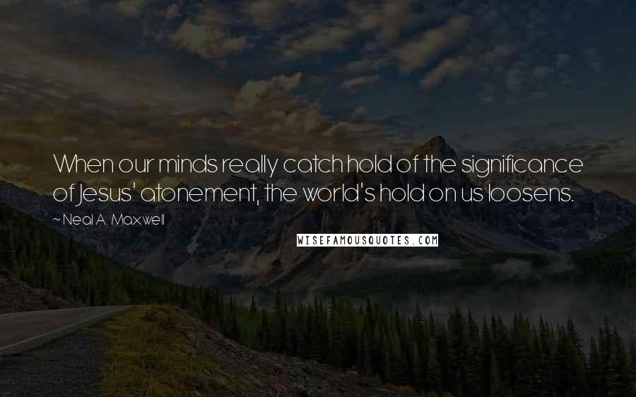Neal A. Maxwell Quotes: When our minds really catch hold of the significance of Jesus' atonement, the world's hold on us loosens.