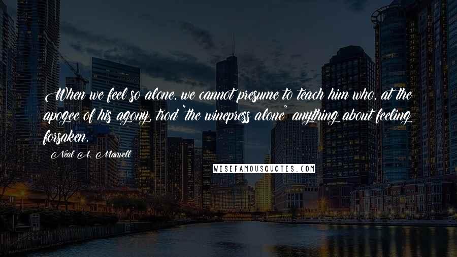 Neal A. Maxwell Quotes: When we feel so alone, we cannot presume to teach him who, at the apogee of his agony, trod "the winepress alone" anything about feeling forsaken.