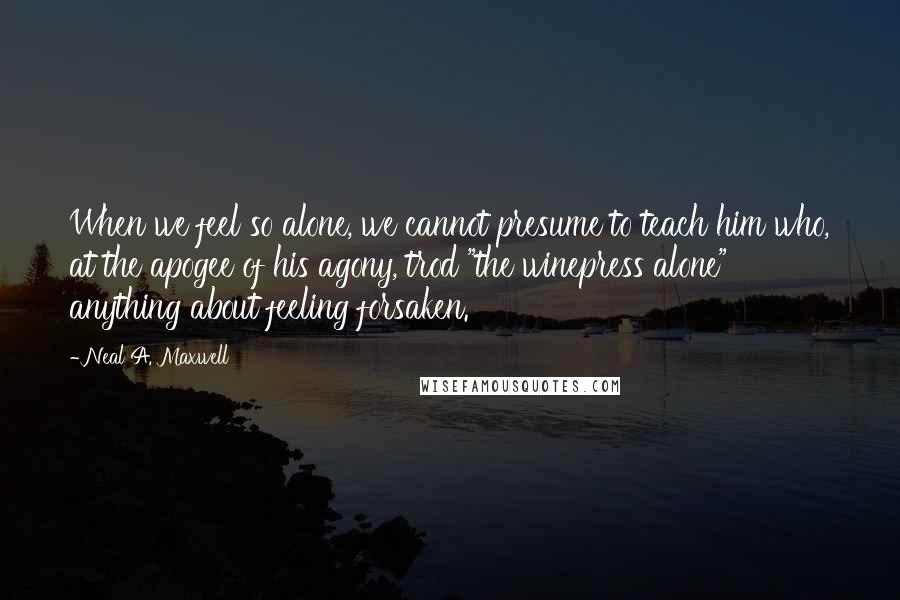 Neal A. Maxwell Quotes: When we feel so alone, we cannot presume to teach him who, at the apogee of his agony, trod "the winepress alone" anything about feeling forsaken.