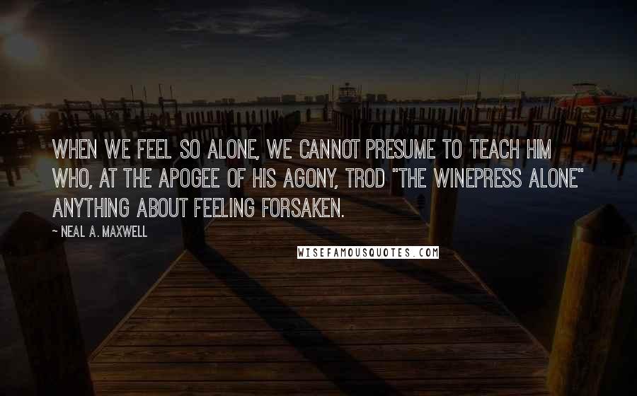 Neal A. Maxwell Quotes: When we feel so alone, we cannot presume to teach him who, at the apogee of his agony, trod "the winepress alone" anything about feeling forsaken.