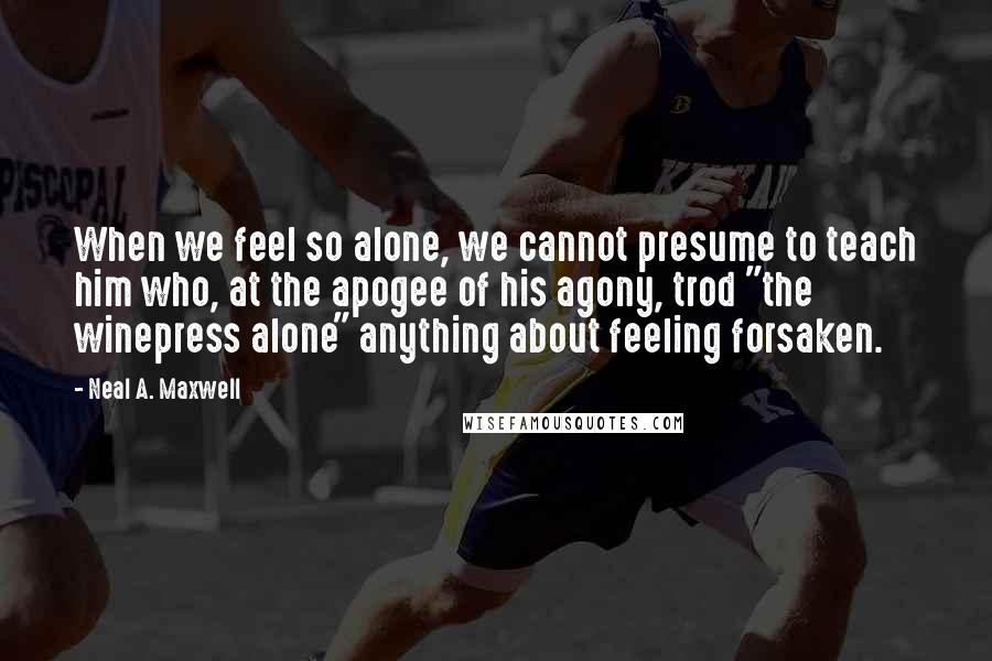 Neal A. Maxwell Quotes: When we feel so alone, we cannot presume to teach him who, at the apogee of his agony, trod "the winepress alone" anything about feeling forsaken.