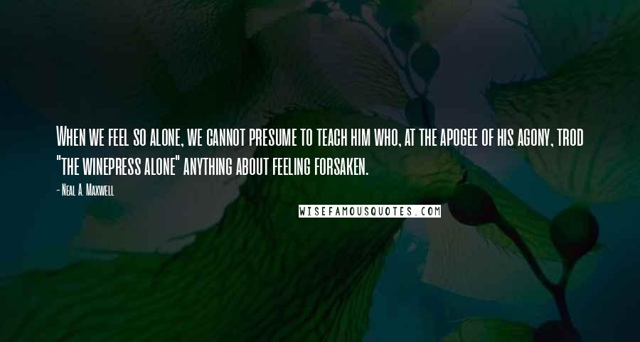 Neal A. Maxwell Quotes: When we feel so alone, we cannot presume to teach him who, at the apogee of his agony, trod "the winepress alone" anything about feeling forsaken.