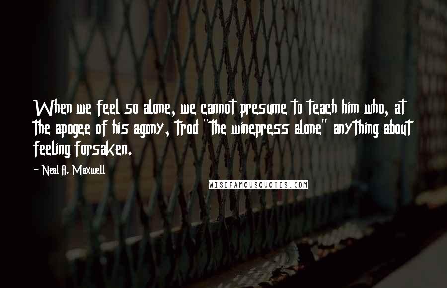 Neal A. Maxwell Quotes: When we feel so alone, we cannot presume to teach him who, at the apogee of his agony, trod "the winepress alone" anything about feeling forsaken.