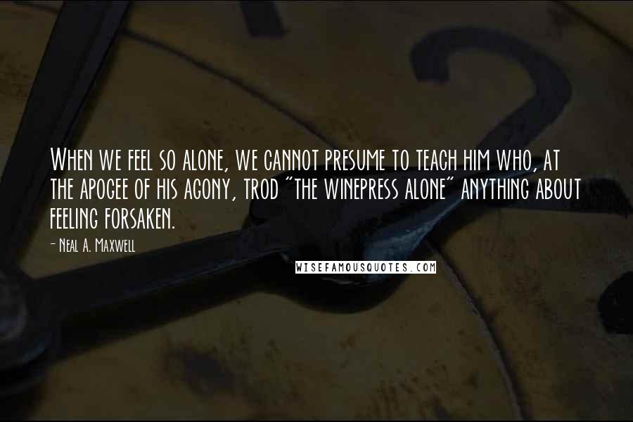 Neal A. Maxwell Quotes: When we feel so alone, we cannot presume to teach him who, at the apogee of his agony, trod "the winepress alone" anything about feeling forsaken.