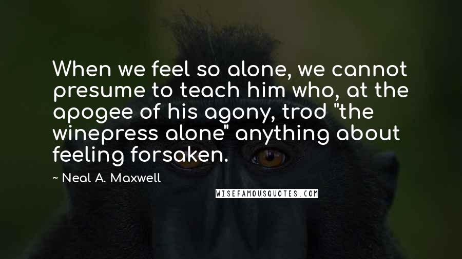 Neal A. Maxwell Quotes: When we feel so alone, we cannot presume to teach him who, at the apogee of his agony, trod "the winepress alone" anything about feeling forsaken.