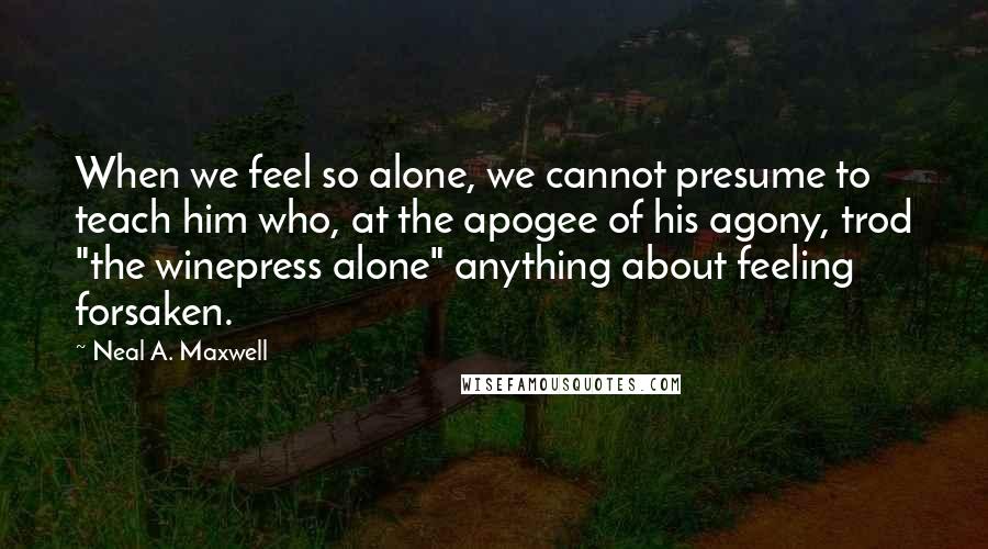 Neal A. Maxwell Quotes: When we feel so alone, we cannot presume to teach him who, at the apogee of his agony, trod "the winepress alone" anything about feeling forsaken.