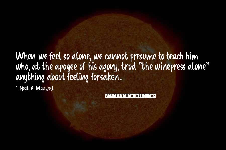 Neal A. Maxwell Quotes: When we feel so alone, we cannot presume to teach him who, at the apogee of his agony, trod "the winepress alone" anything about feeling forsaken.