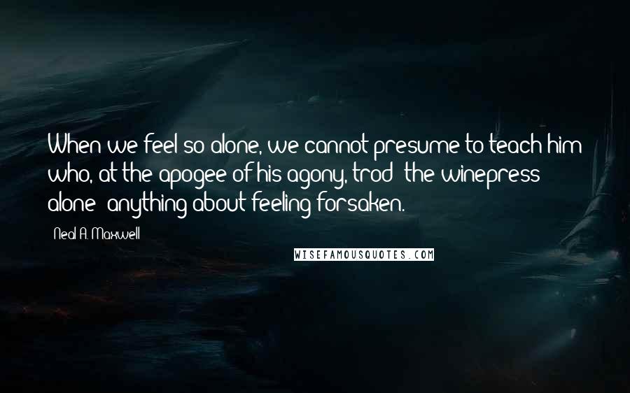 Neal A. Maxwell Quotes: When we feel so alone, we cannot presume to teach him who, at the apogee of his agony, trod "the winepress alone" anything about feeling forsaken.