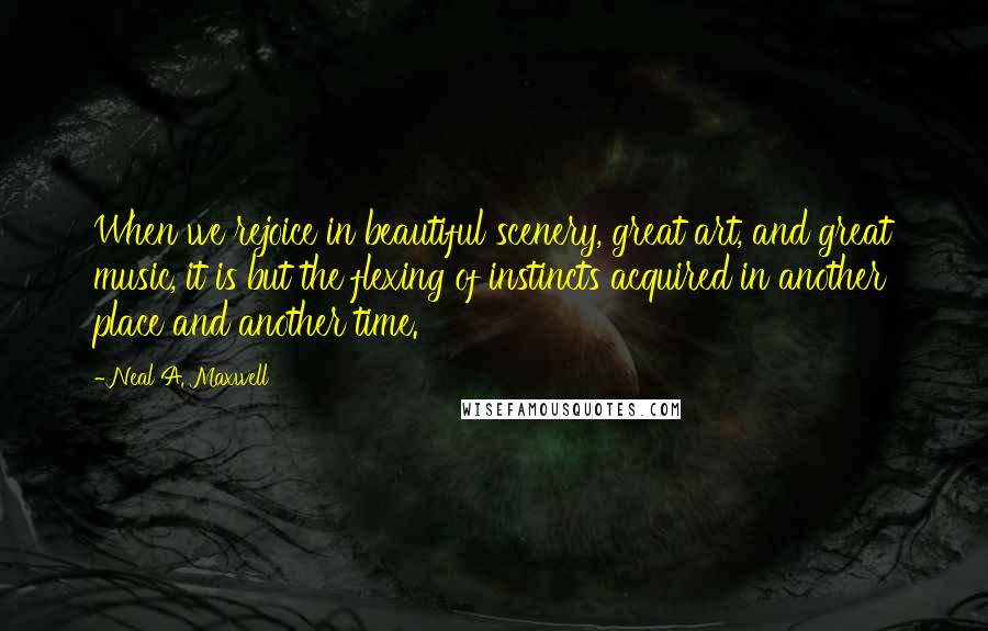 Neal A. Maxwell Quotes: When we rejoice in beautiful scenery, great art, and great music, it is but the flexing of instincts acquired in another place and another time.