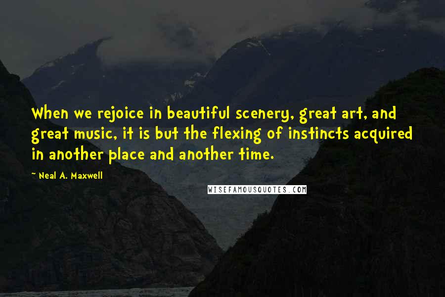 Neal A. Maxwell Quotes: When we rejoice in beautiful scenery, great art, and great music, it is but the flexing of instincts acquired in another place and another time.