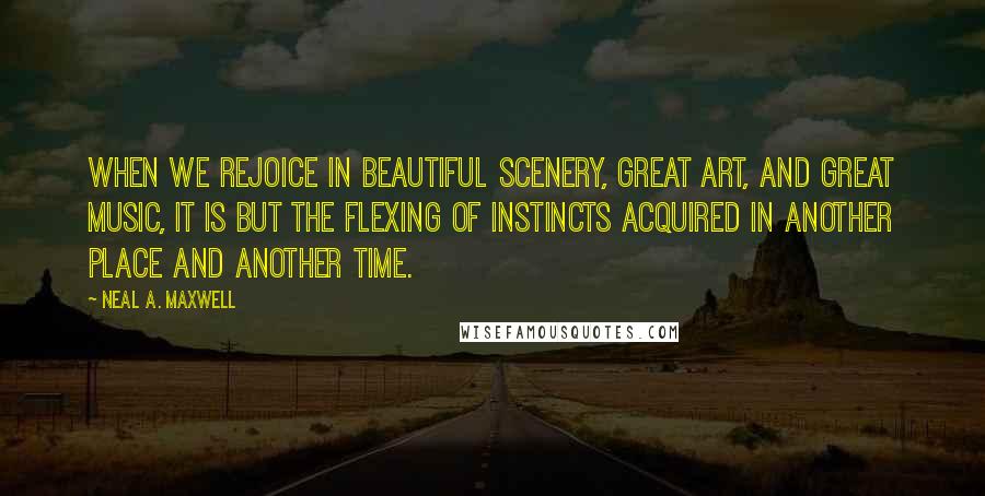 Neal A. Maxwell Quotes: When we rejoice in beautiful scenery, great art, and great music, it is but the flexing of instincts acquired in another place and another time.