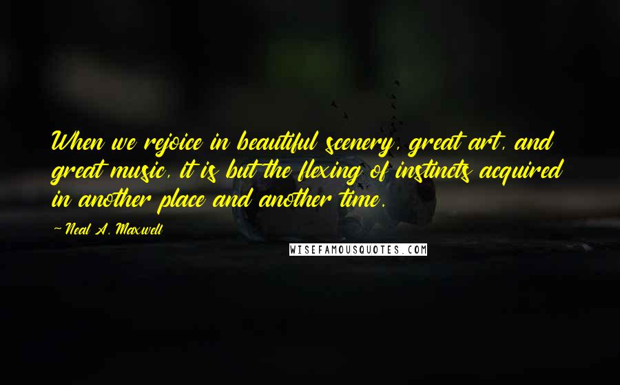 Neal A. Maxwell Quotes: When we rejoice in beautiful scenery, great art, and great music, it is but the flexing of instincts acquired in another place and another time.