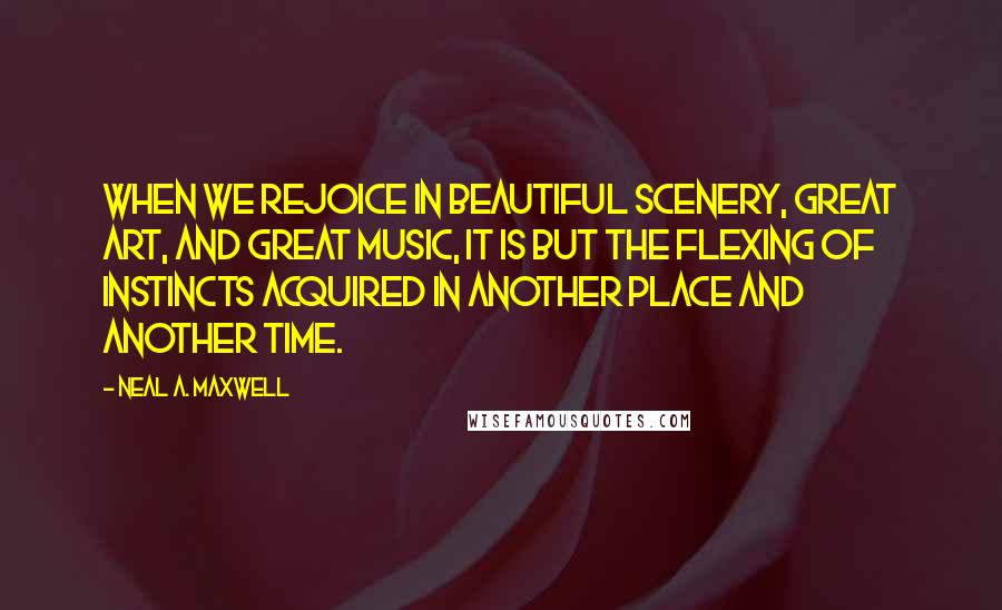 Neal A. Maxwell Quotes: When we rejoice in beautiful scenery, great art, and great music, it is but the flexing of instincts acquired in another place and another time.