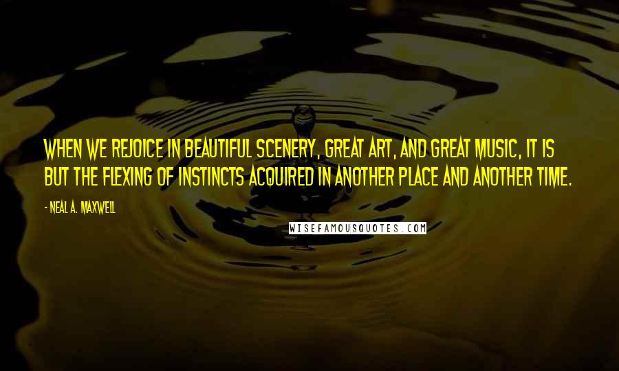 Neal A. Maxwell Quotes: When we rejoice in beautiful scenery, great art, and great music, it is but the flexing of instincts acquired in another place and another time.