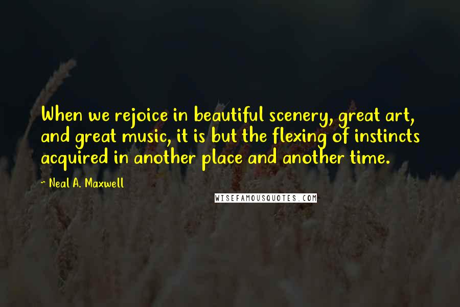Neal A. Maxwell Quotes: When we rejoice in beautiful scenery, great art, and great music, it is but the flexing of instincts acquired in another place and another time.