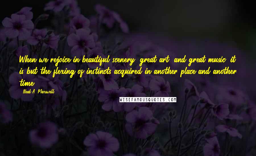 Neal A. Maxwell Quotes: When we rejoice in beautiful scenery, great art, and great music, it is but the flexing of instincts acquired in another place and another time.