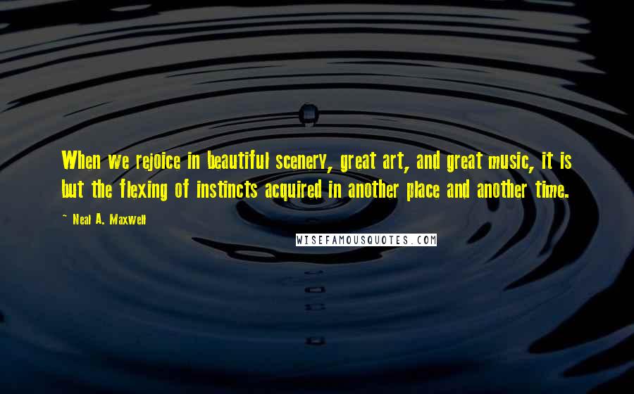 Neal A. Maxwell Quotes: When we rejoice in beautiful scenery, great art, and great music, it is but the flexing of instincts acquired in another place and another time.