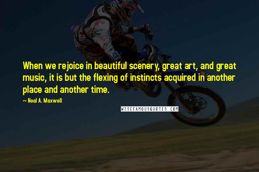 Neal A. Maxwell Quotes: When we rejoice in beautiful scenery, great art, and great music, it is but the flexing of instincts acquired in another place and another time.