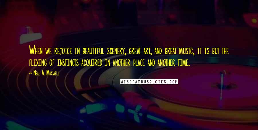 Neal A. Maxwell Quotes: When we rejoice in beautiful scenery, great art, and great music, it is but the flexing of instincts acquired in another place and another time.