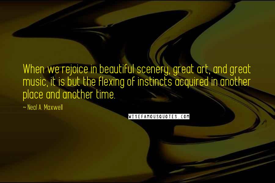 Neal A. Maxwell Quotes: When we rejoice in beautiful scenery, great art, and great music, it is but the flexing of instincts acquired in another place and another time.