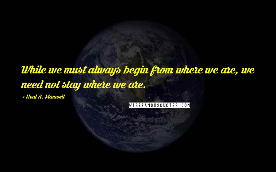 Neal A. Maxwell Quotes: While we must always begin from where we are, we need not stay where we are.