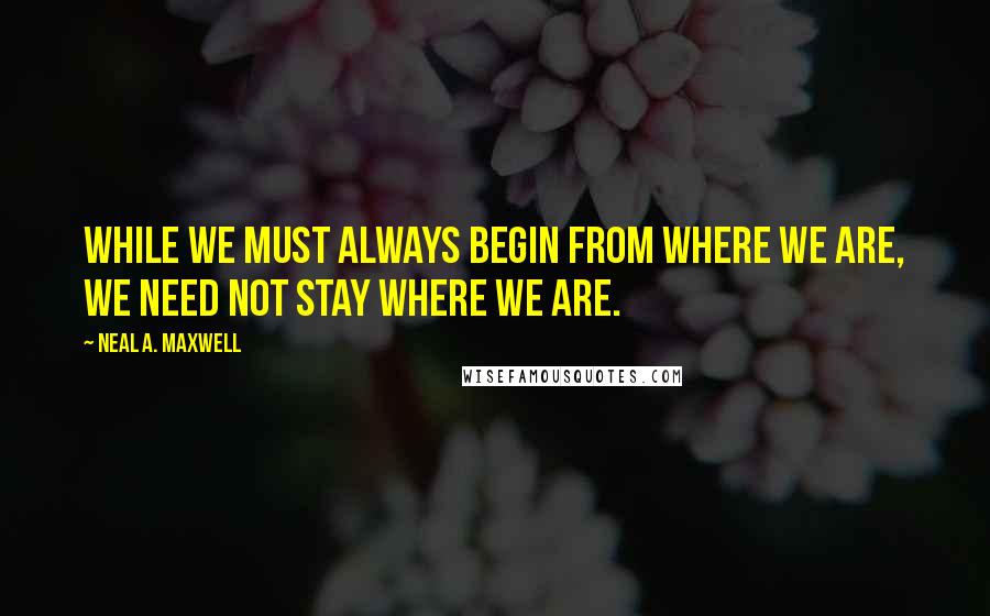 Neal A. Maxwell Quotes: While we must always begin from where we are, we need not stay where we are.