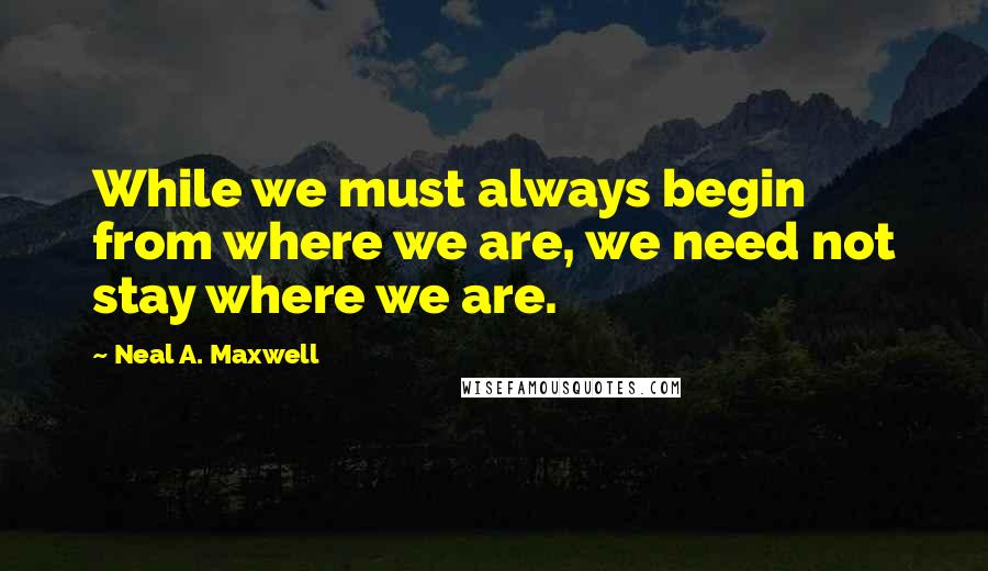 Neal A. Maxwell Quotes: While we must always begin from where we are, we need not stay where we are.